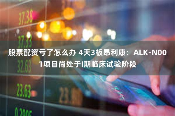 股票配资亏了怎么办 4天3板昂利康：ALK-N001项目尚处于I期临床试验阶段