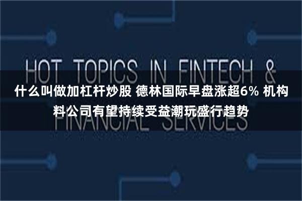 什么叫做加杠杆炒股 德林国际早盘涨超6% 机构料公司有望持续受益潮玩盛行趋势