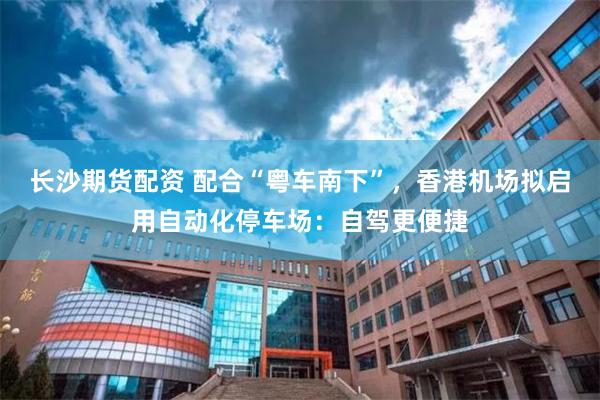 长沙期货配资 配合“粤车南下”，香港机场拟启用自动化停车场：自驾更便捷