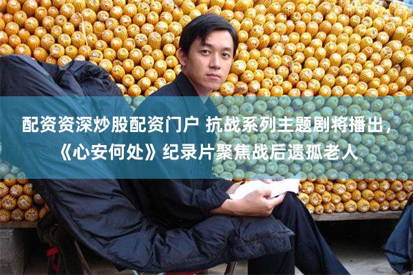 配资资深炒股配资门户 抗战系列主题剧将播出，《心安何处》纪录片聚焦战后遗孤老人
