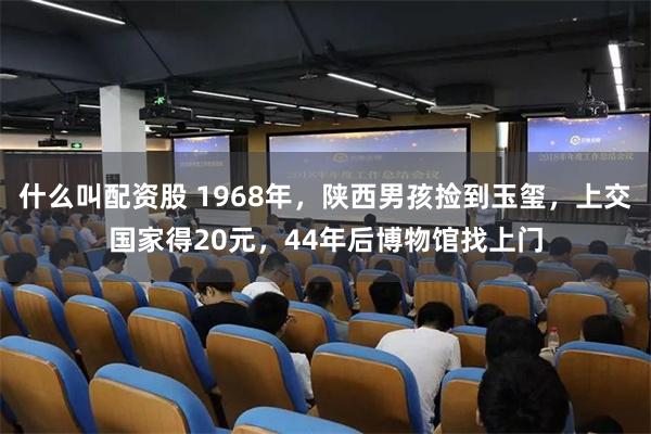 什么叫配资股 1968年，陕西男孩捡到玉玺，上交国家得20元，44年后博物馆找上门
