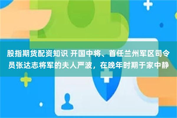 股指期货配资知识 开国中将、首任兰州军区司令员张达志将军的夫人严波，在晚年时期于家中静