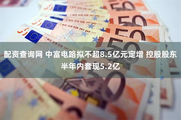 配资查询网 中富电路拟不超8.5亿元定增 控股股东半年内套现5.2亿