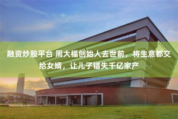 融资炒股平台 周大福创始人去世前,将生意都交给女婿,让儿子错失千亿家产