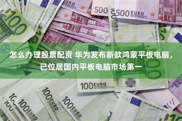 怎么办理股票配资 华为发布新款鸿蒙平板电脑，已位居国内平板电脑市场第一