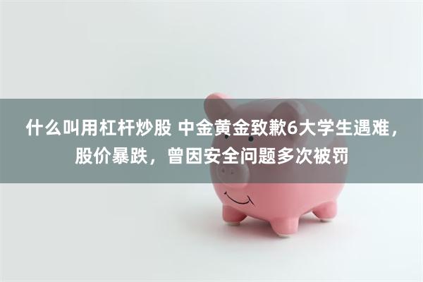 什么叫用杠杆炒股 中金黄金致歉6大学生遇难，股价暴跌，曾因安全问题多次被罚