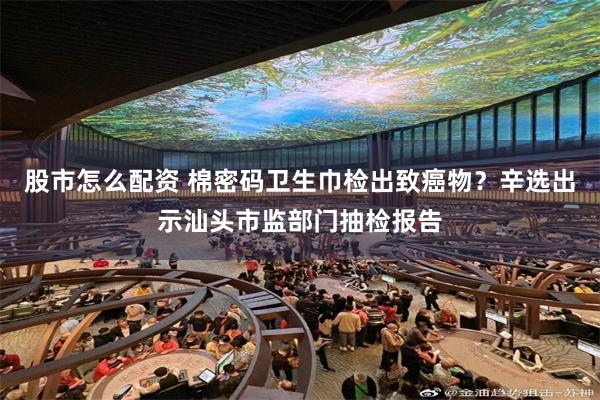 股市怎么配资 棉密码卫生巾检出致癌物？辛选出示汕头市监部门抽检报告