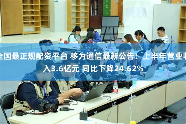 全国最正规配资平台 移为通信最新公告:上半年营业收入3.6亿元 同比下降24.62%