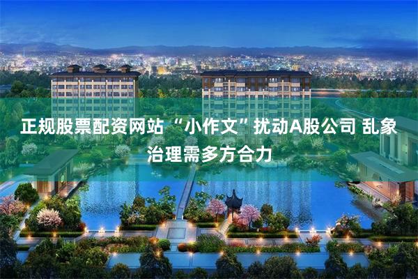 正规股票配资网站 “小作文”扰动A股公司 乱象治理需多方合力