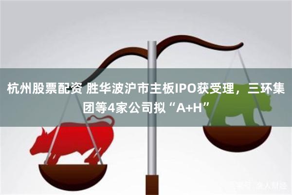 杭州股票配资 胜华波沪市主板IPO获受理,三环集团等4家公司拟“A+H”