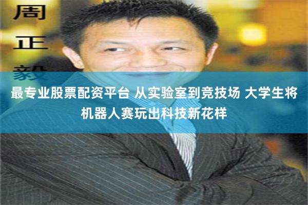 最专业股票配资平台 从实验室到竞技场 大学生将机器人赛玩出科技新花样
