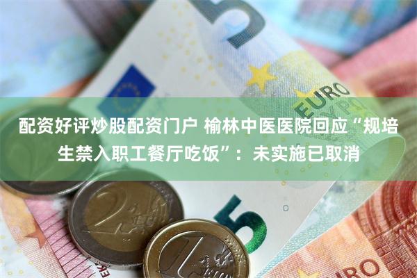 配资好评炒股配资门户 榆林中医医院回应“规培生禁入职工餐厅吃饭”：未实施已取消