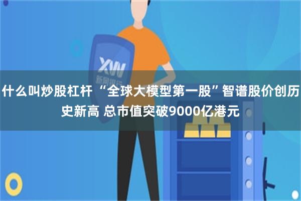 什么叫炒股杠杆 “全球大模型第一股”智谱股价创历史新高 总市值突破9000亿港元