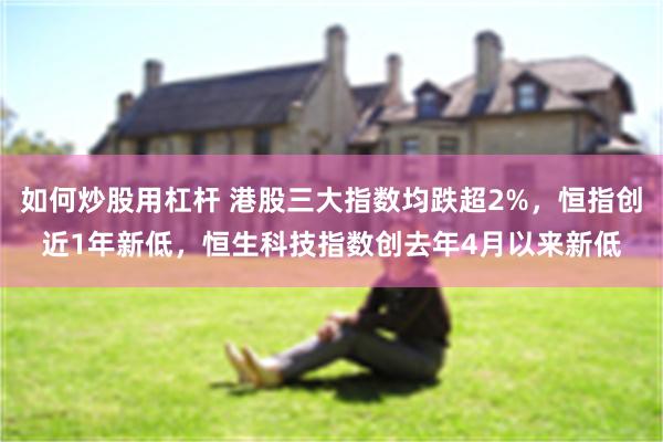 如何炒股用杠杆 港股三大指数均跌超2%，恒指创近1年新低，恒生科技指数创去年4月以来新低