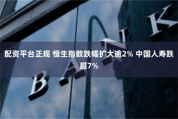 配资平台正规 恒生指数跌幅扩大逾2% 中国人寿跌超7%