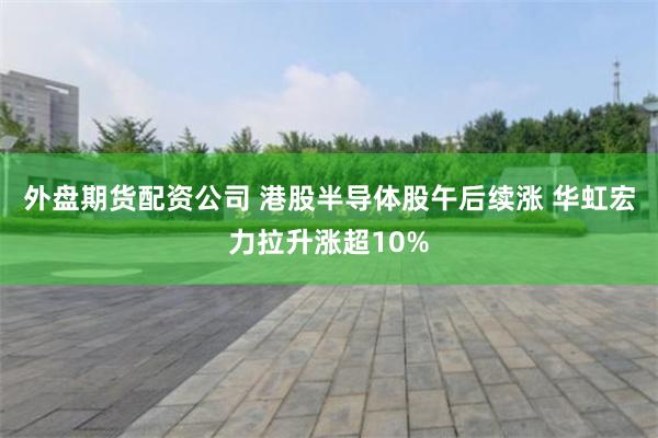 外盘期货配资公司 港股半导体股午后续涨 华虹宏力拉升涨超10%