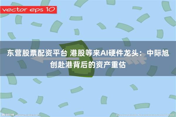 东营股票配资平台 港股等来AI硬件龙头：中际旭创赴港背后的资产重估