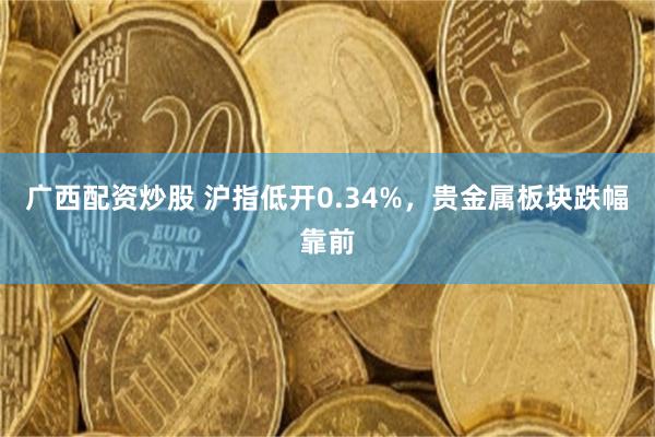 广西配资炒股 沪指低开0.34%，贵金属板块跌幅靠前