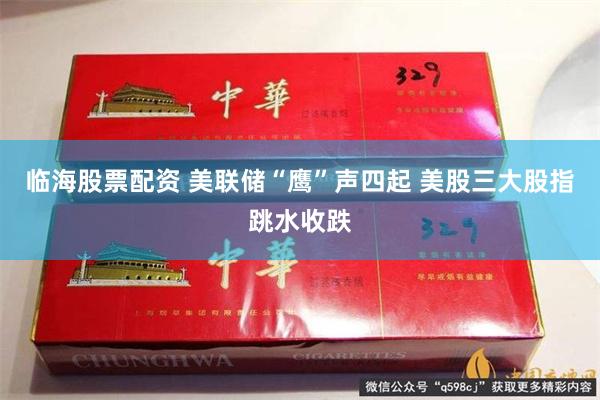 临海股票配资 美联储“鹰”声四起 美股三大股指跳水收跌