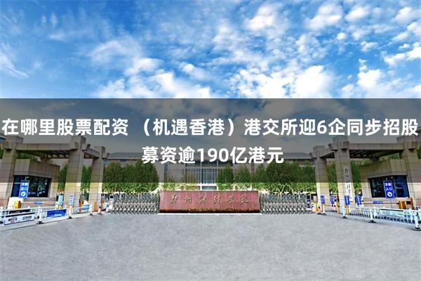 在哪里股票配资 (机遇香港)港交所迎6企同步招股 募资逾190亿港元