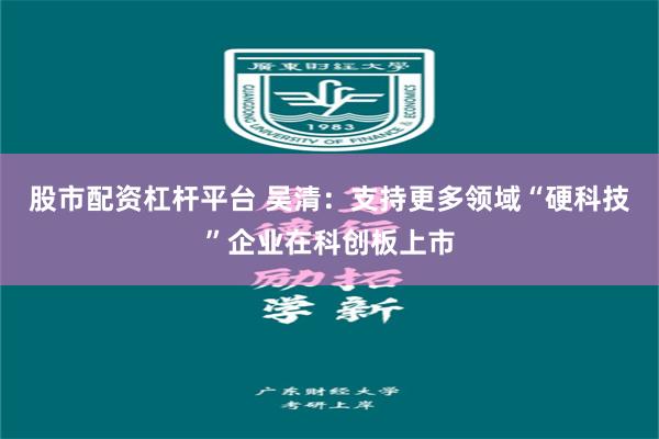 股市配资杠杆平台 吴清：支持更多领域“硬科技”企业在科创板上市