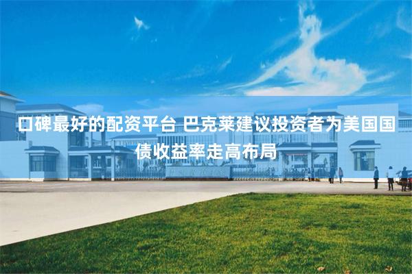 口碑最好的配资平台 巴克莱建议投资者为美国国债收益率走高布局
