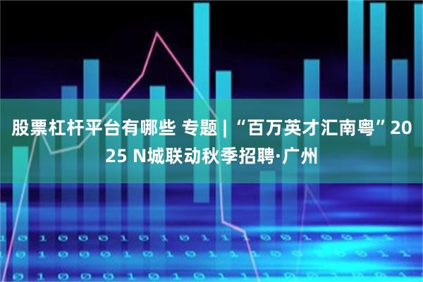 股票杠杆平台有哪些 专题 | “百万英才汇南粤”2025 N城联动秋季招聘·广州