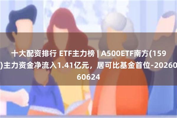 十大配资排行 ETF主力榜 | A500ETF南方(159352)主力资金净流入1.41亿元，居可比基金首位-20260624