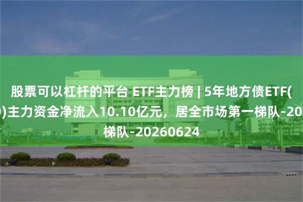 股票可以杠杆的平台 ETF主力榜 | 5年地方债ETF(511060)主力资金净流入10.10亿元，居全市场第一梯队-20260624