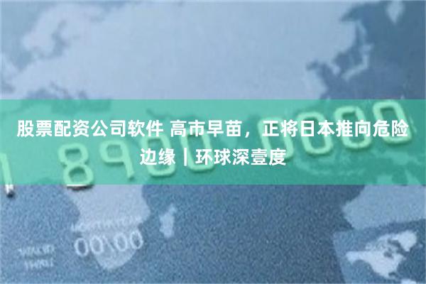 股票配资公司软件 高市早苗，正将日本推向危险边缘｜环球深壹度