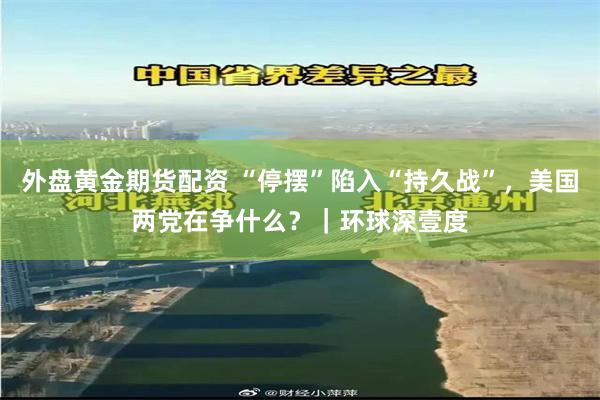 外盘黄金期货配资 “停摆”陷入“持久战”，美国两党在争什么？｜环球深壹度