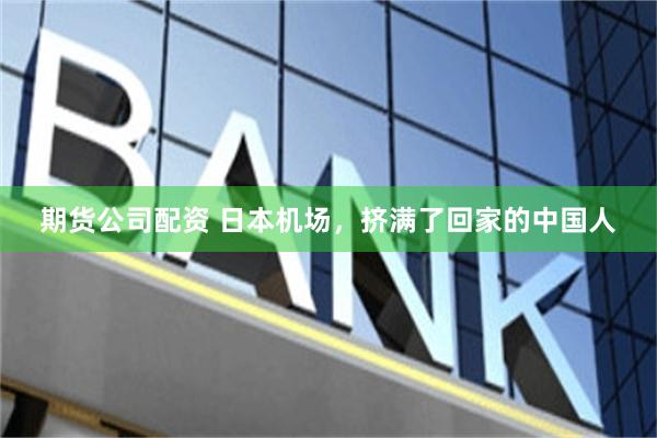 期货公司配资 日本机场，挤满了回家的中国人