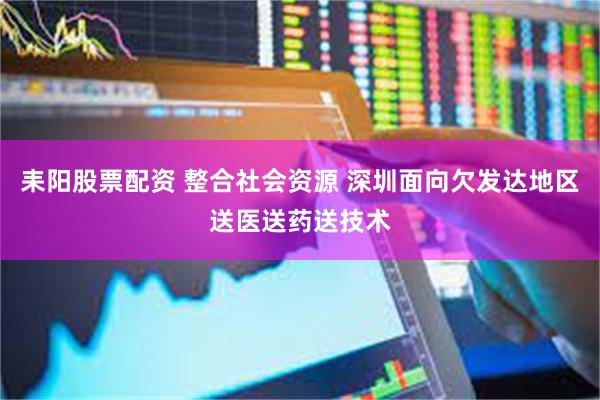 耒阳股票配资 整合社会资源 深圳面向欠发达地区送医送药送技术