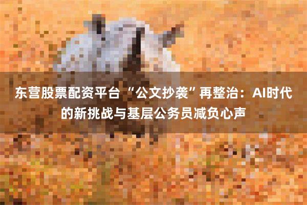 东营股票配资平台 “公文抄袭”再整治：AI时代的新挑战与基层公务员减负心声