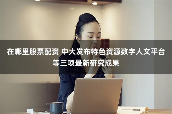 在哪里股票配资 中大发布特色资源数字人文平台等三项最新研究成果
