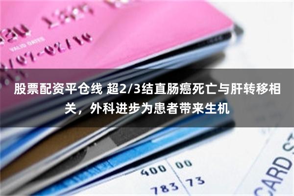 股票配资平仓线 超2/3结直肠癌死亡与肝转移相关，外科进步为患者带来生机