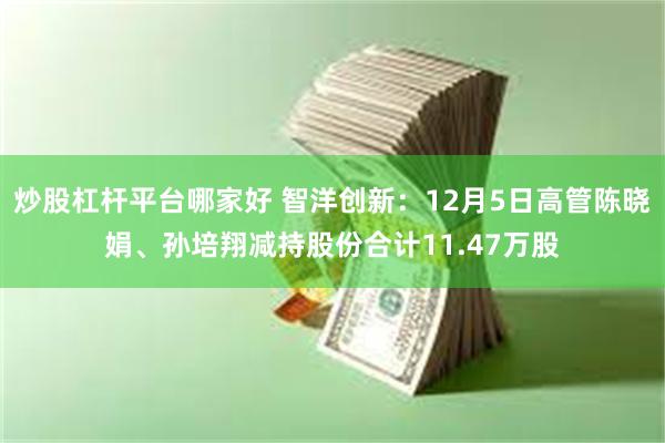 炒股杠杆平台哪家好 智洋创新：12月5日高管陈晓娟、孙培翔减持股份合计11.47万股