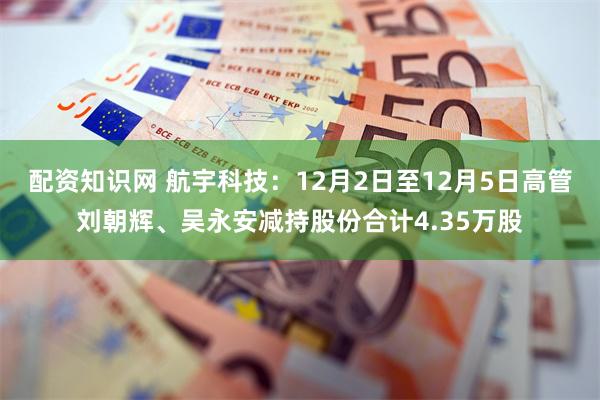 配资知识网 航宇科技：12月2日至12月5日高管刘朝辉、吴永安减持股份合计4.35万股