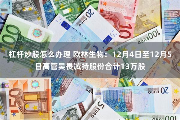 杠杆炒股怎么办理 欧林生物：12月4日至12月5日高管吴畏减持股份合计13万股