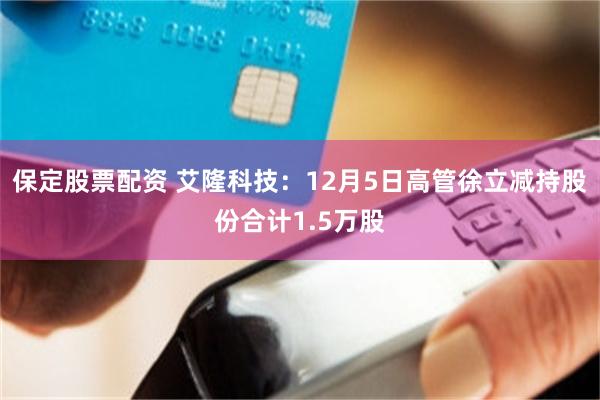保定股票配资 艾隆科技：12月5日高管徐立减持股份合计1.5万股