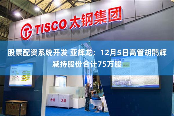 股票配资系统开发 亚辉龙：12月5日高管胡鹍辉减持股份合计75万股