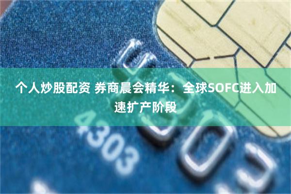 个人炒股配资 券商晨会精华：全球SOFC进入加速扩产阶段