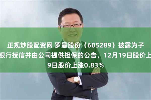 正规炒股配资网 罗曼股份（605289）披露为子公司申请银行授信并由公司提供担保的公告，12月19日股价上涨0.83%