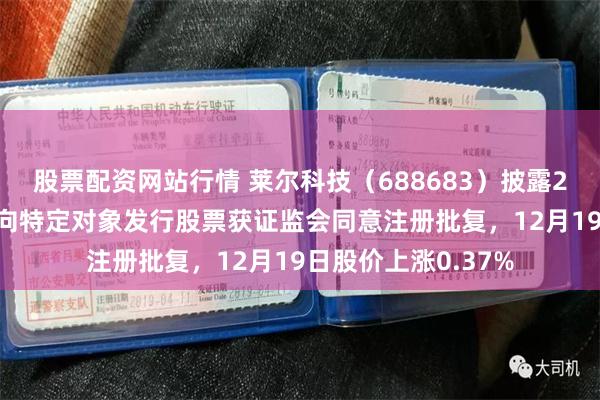股票配资网站行情 莱尔科技(688683)披露2025年以简易程序向特定对象发行股票获证监会同意注册批复,12月19日股价上涨0.37%