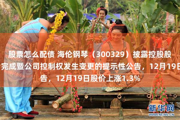 股票怎么配债 海伦钢琴（300329）披露控股股东股份转让过户完成暨公司控制权发生变更的提示性公告，12月19日股价上涨1.3%