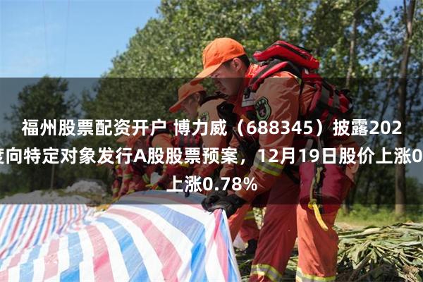 福州股票配资开户 博力威（688345）披露2025年度向特定对象发行A股股票预案，12月19日股价上涨0.78%