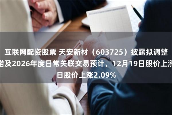 互联网配资股票 天安新材（603725）披露拟调整纳税承诺及2026年度日常关联交易预计，12月19日股价上涨2.09%