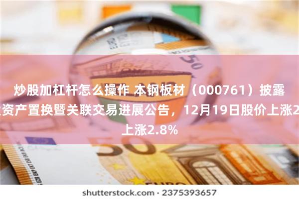 炒股加杠杆怎么操作 本钢板材(000761)披露重大资产置换暨关联交易进展公告,12月19日股价上涨2.8%