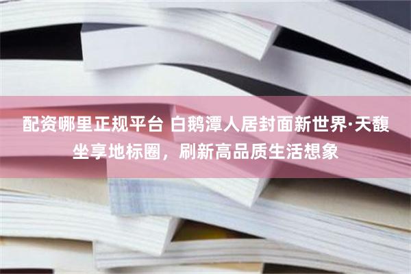 配资哪里正规平台 白鹅潭人居封面新世界·天馥坐享地标圈，刷新高品质生活想象
