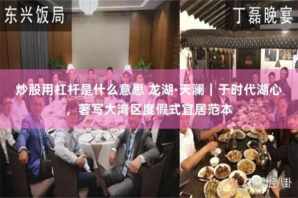炒股用杠杆是什么意思 龙湖·天澜|于时代湖心,著写大湾区度假式宜居范本